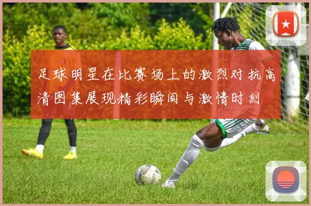 足球明星在比赛场上的激烈对抗高清图集展现精彩瞬间与激情时刻