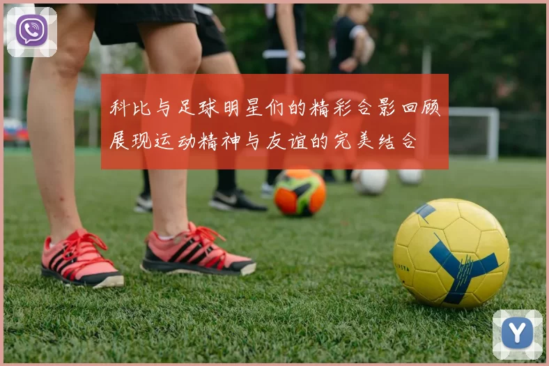 科比与足球明星们的精彩合影回顾展现运动精神与友谊的完美结合