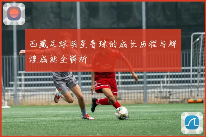 西藏足球明星普琼的成长历程与辉煌成就全解析