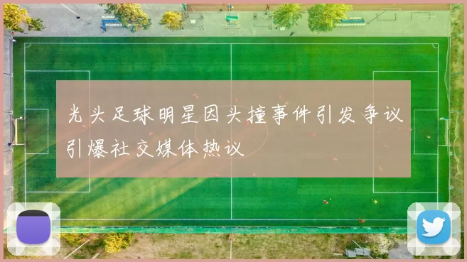 光头足球明星因头撞事件引发争议引爆社交媒体热议