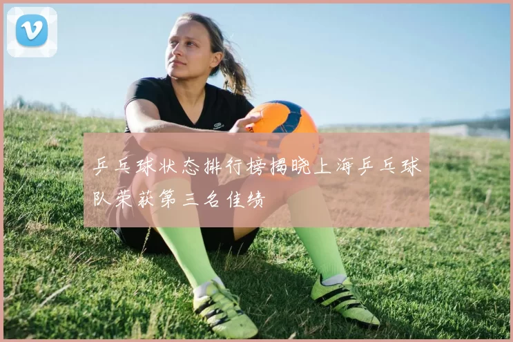 乒乓球状态排行榜揭晓上海乒乓球队荣获第三名佳绩