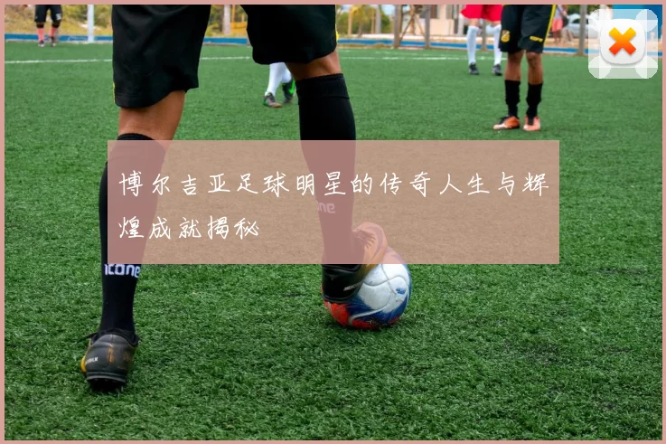 博尔吉亚足球明星的传奇人生与辉煌成就揭秘