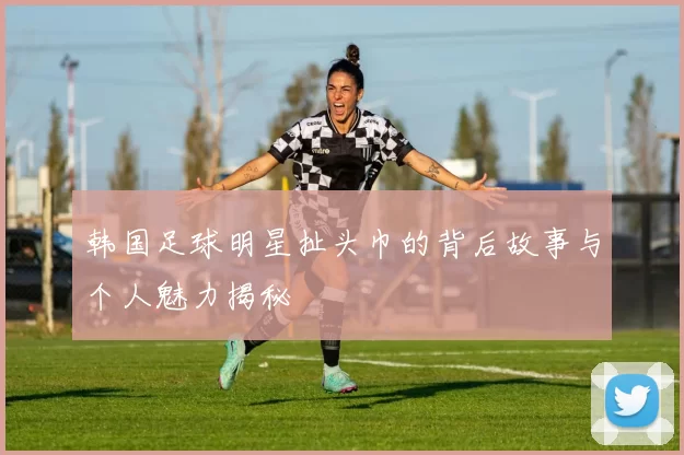 韩国足球明星扯头巾的背后故事与个人魅力揭秘