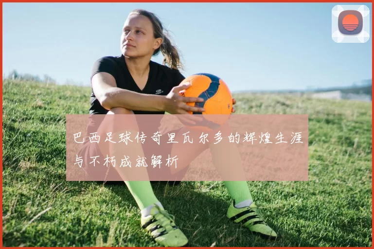 巴西足球传奇里瓦尔多的辉煌生涯与不朽成就解析