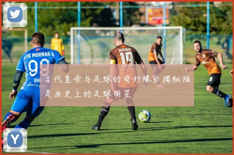 古代皇帝与足球的奇妙缘分揭秘谁是历史上的足球明星
