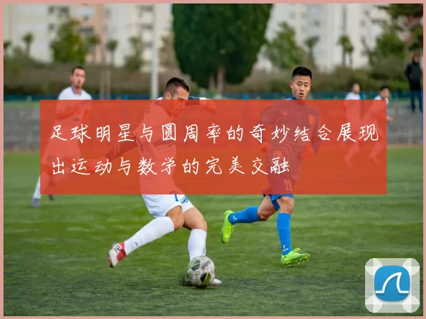 足球明星与圆周率的奇妙结合展现出运动与数学的完美交融