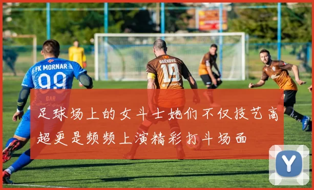 足球场上的女斗士她们不仅技艺高超更是频频上演精彩打斗场面