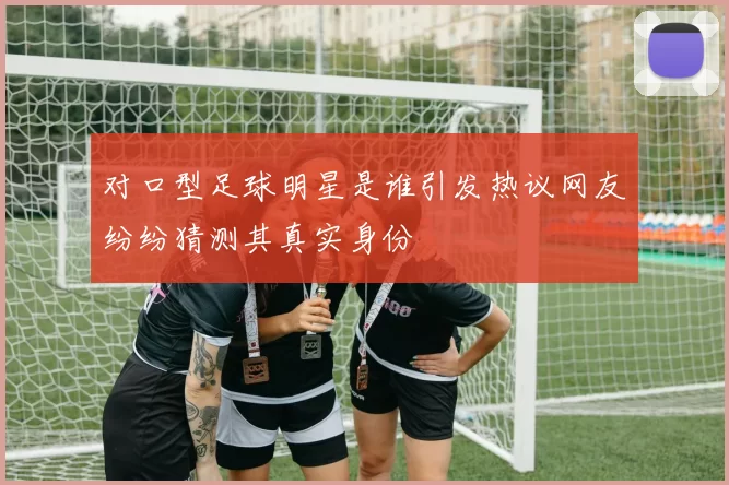 对口型足球明星是谁引发热议网友纷纷猜测其真实身份
