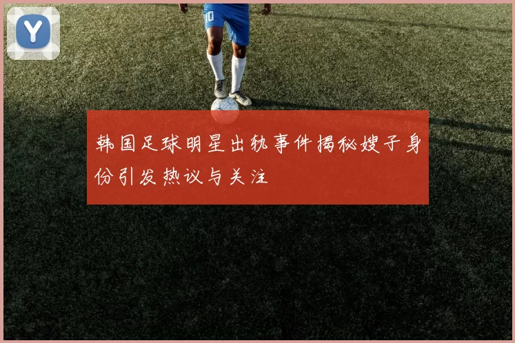 韩国足球明星出轨事件揭秘嫂子身份引发热议与关注
