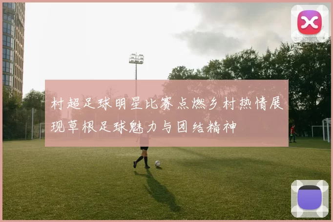 村超足球明星比赛点燃乡村热情展现草根足球魅力与团结精神