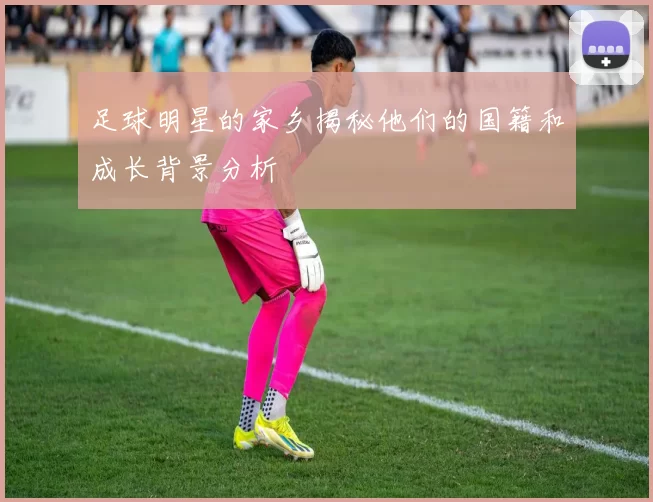 足球明星的家乡揭秘他们的国籍和成长背景分析
