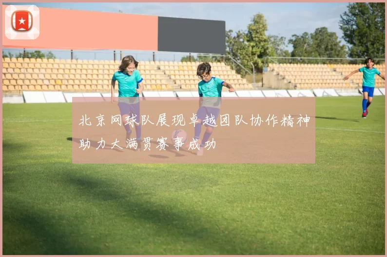 北京网球队展现卓越团队协作精神助力大满贯赛事成功
