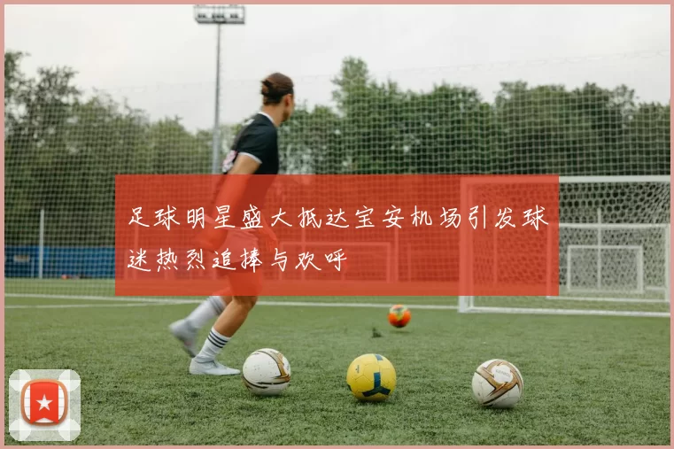 足球明星盛大抵达宝安机场引发球迷热烈追捧与欢呼