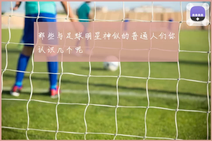那些与足球明星神似的普通人们你认识几个呢