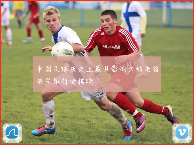 中国足球历史上最具影响力的老将明星排行榜揭晓