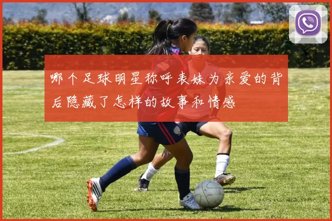哪个足球明星称呼表妹为亲爱的背后隐藏了怎样的故事和情感