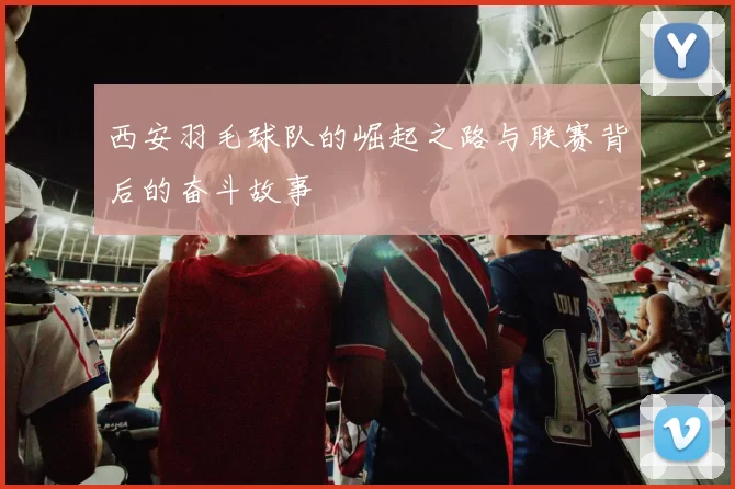 西安羽毛球队的崛起之路与联赛背后的奋斗故事