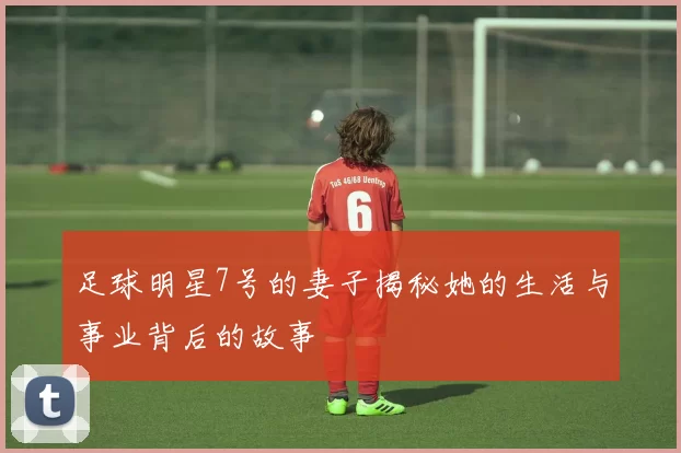 足球明星7号的妻子揭秘她的生活与事业背后的故事