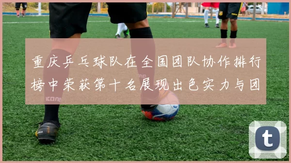 重庆乒乓球队在全国团队协作排行榜中荣获第十名展现出色实力与团队精神