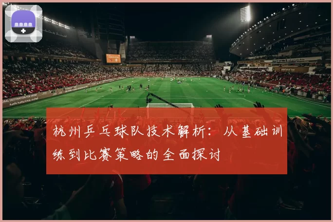 杭州乒乓球队技术解析：从基础训练到比赛策略的全面探讨
