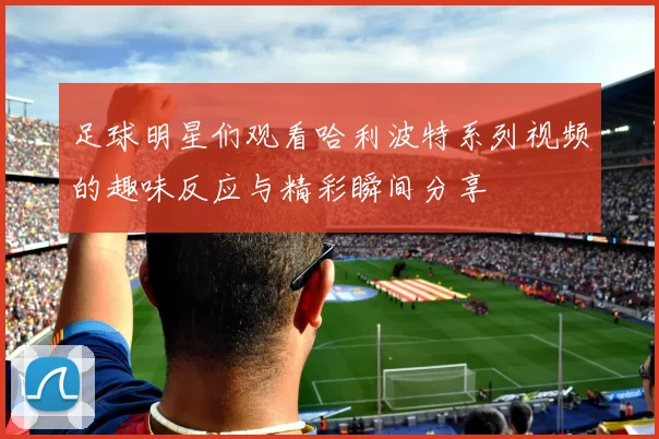 足球明星们观看哈利波特系列视频的趣味反应与精彩瞬间分享