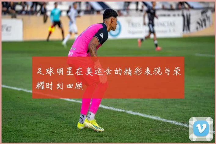足球明星在奥运会的精彩表现与荣耀时刻回顾
