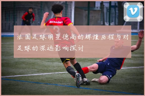法国足球明星德尚的辉煌历程与对足球的深远影响探讨