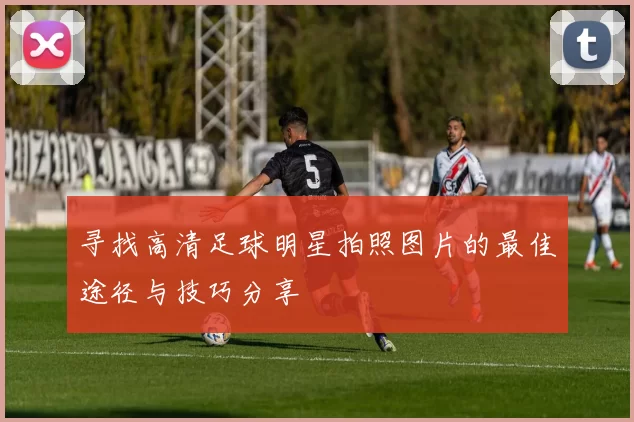 寻找高清足球明星拍照图片的最佳途径与技巧分享