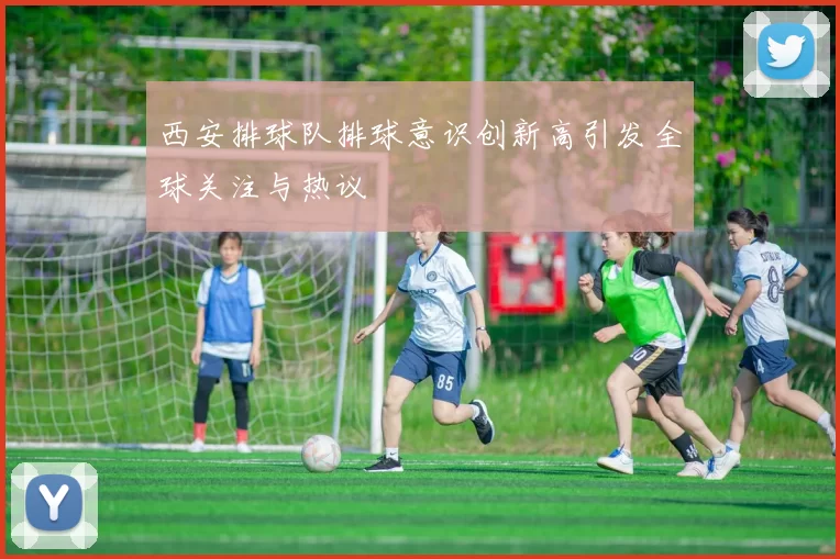西安排球队排球意识创新高引发全球关注与热议