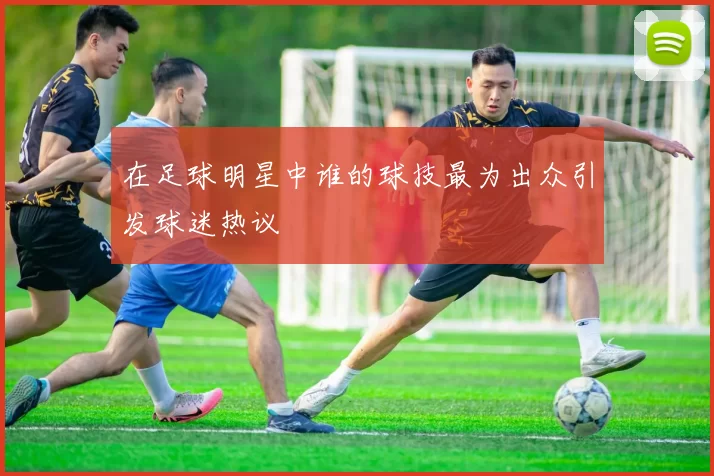 在足球明星中谁的球技最为出众引发球迷热议