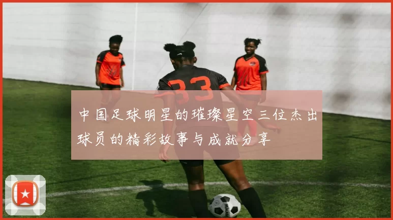 中国足球明星的璀璨星空三位杰出球员的精彩故事与成就分享