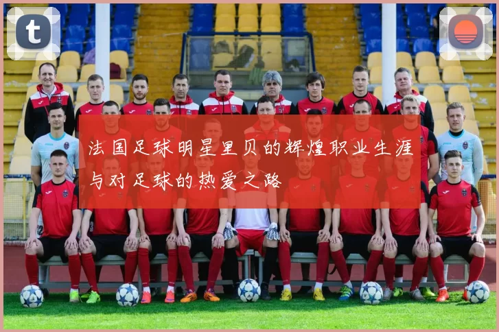 法国足球明星里贝的辉煌职业生涯与对足球的热爱之路