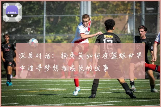 深度对话：杨秀英如何在篮球世界中追寻梦想与成长的故事