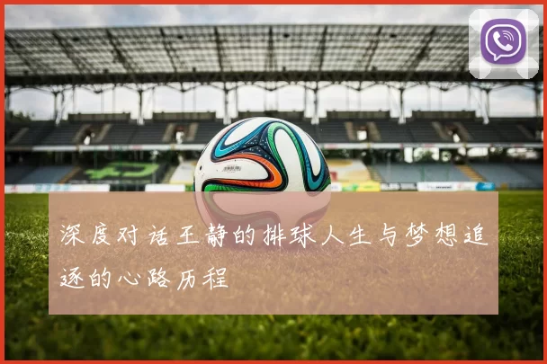 深度对话王静的排球人生与梦想追逐的心路历程