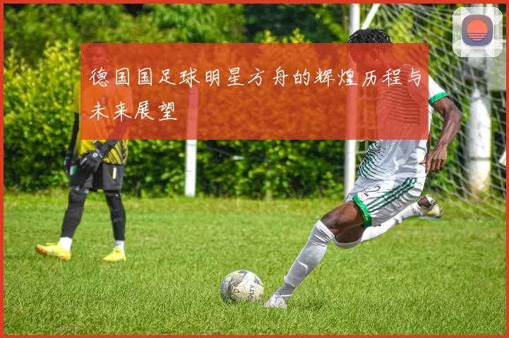 德国国足球明星方舟的辉煌历程与未来展望