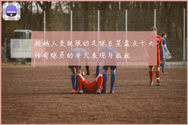 超越人类极限的足球巨星盘点十大传奇球员的非凡表现与成就