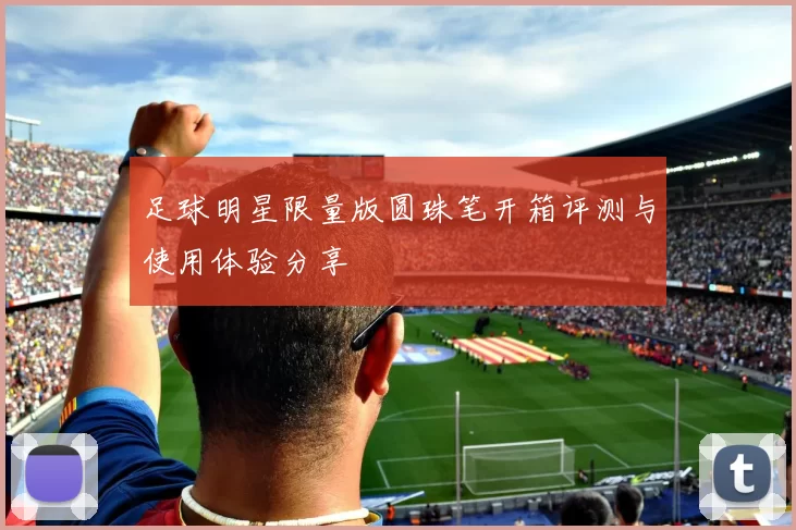 足球明星限量版圆珠笔开箱评测与使用体验分享