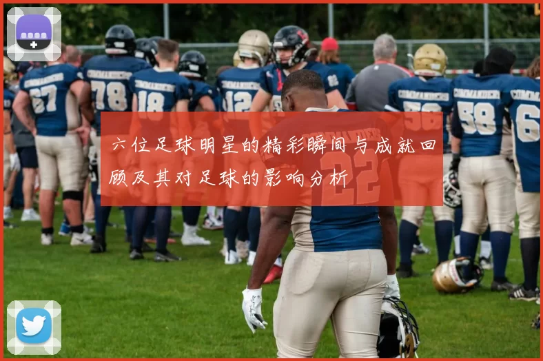 六位足球明星的精彩瞬间与成就回顾及其对足球的影响分析
