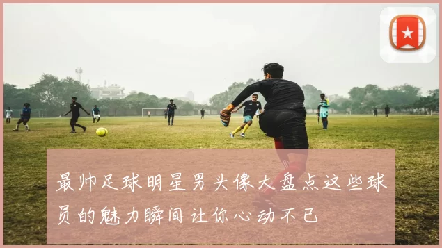 最帅足球明星男头像大盘点这些球员的魅力瞬间让你心动不已