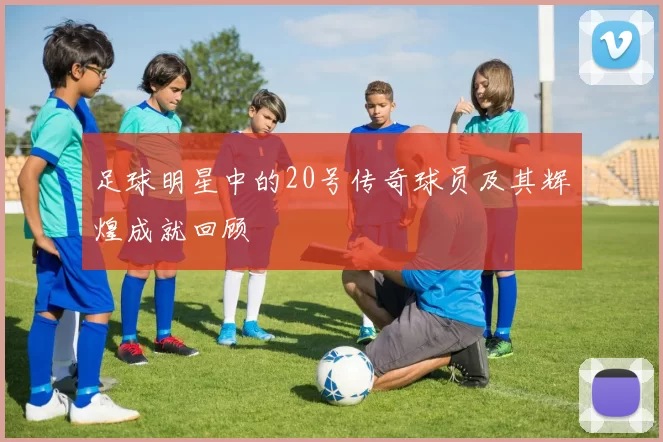足球明星中的20号传奇球员及其辉煌成就回顾