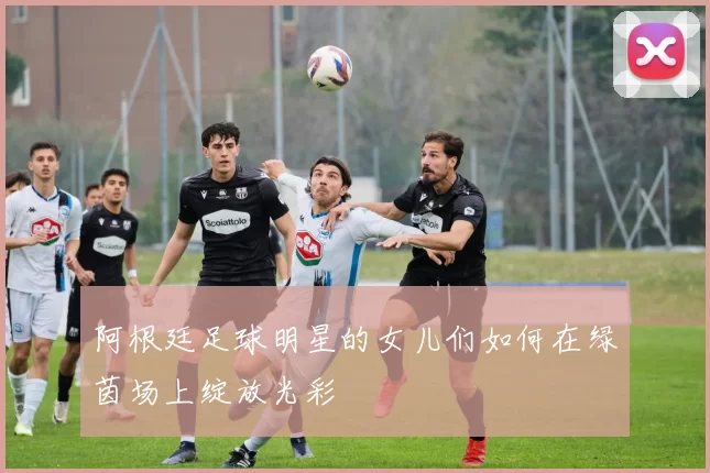 阿根廷足球明星的女儿们如何在绿茵场上绽放光彩
