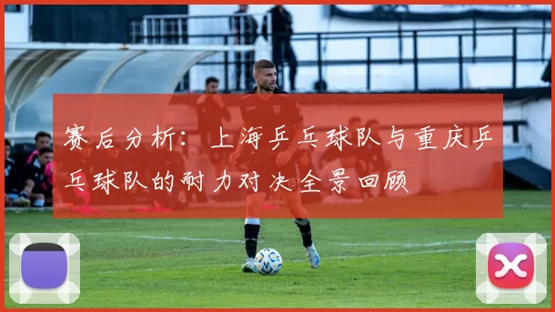 赛后分析：上海乒乓球队与重庆乒乓球队的耐力对决全景回顾