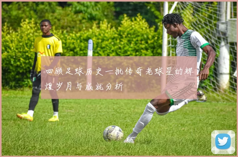 回顾足球历史一批传奇老球星的辉煌岁月与成就分析