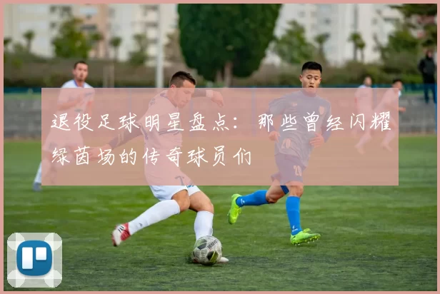 退役足球明星盘点：那些曾经闪耀绿茵场的传奇球员们