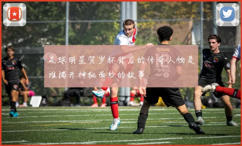 足球明星贺岁杯背后的传奇人物是谁揭开神秘面纱的故事
