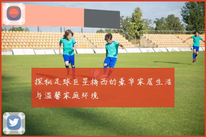 探秘足球巨星梅西的豪华家居生活与温馨家庭环境