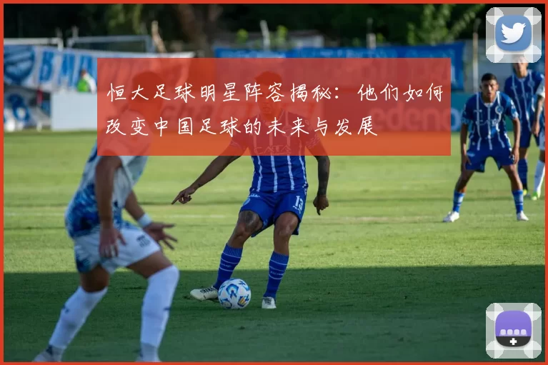 恒大足球明星阵容揭秘：他们如何改变中国足球的未来与发展