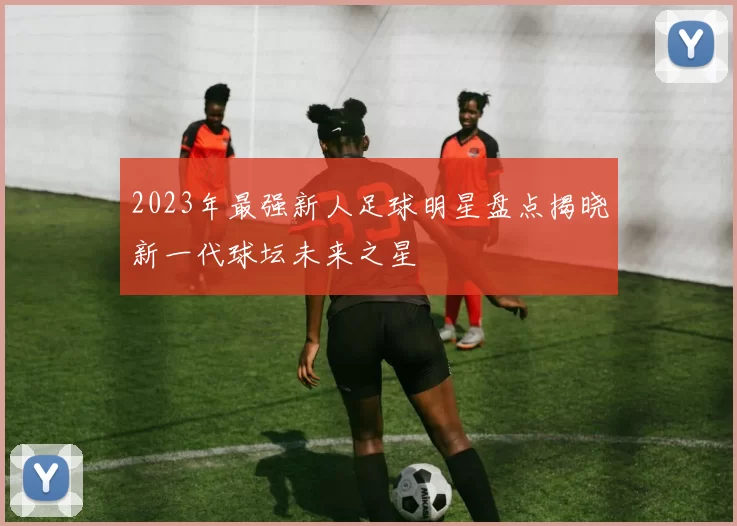 2023年最强新人足球明星盘点揭晓新一代球坛未来之星