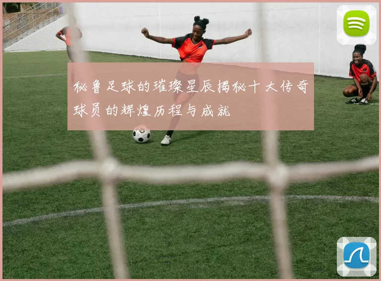 秘鲁足球的璀璨星辰揭秘十大传奇球员的辉煌历程与成就