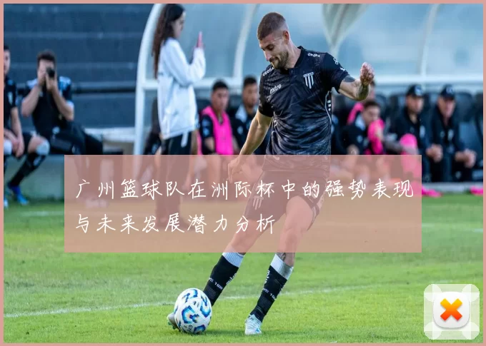 广州篮球队在洲际杯中的强势表现与未来发展潜力分析